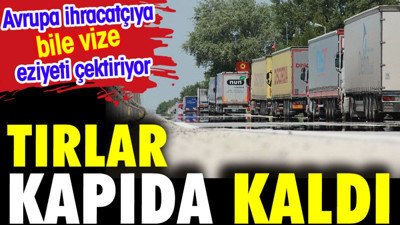 TIR'lar kapıda kaldı. Avrupa İhracatçılara bile vize eziyeti çektiriyor