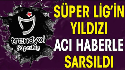 Süper Lig'in yıldızına acı haber