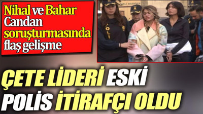 Çete lideri eski polis itirafçı oldu. Nihal ve Bahar Candan soruşturmasında flaş gelişme