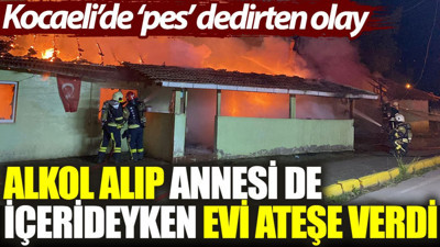 Kocaeli'de ‘pes’ dedirten olay: Alkol alıp, annesi de içerideyken evi ateşe verdi