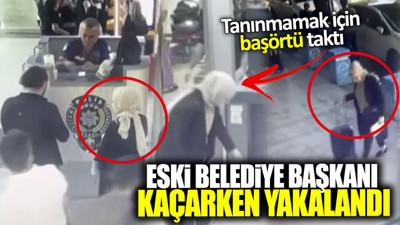 Eski belediye başkanı kaçarken yakalandı! Tanınmamak için başörtü taktı