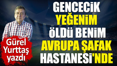 Gencecik yeğenim öldü benim. Avrupa Şafak Hastanesi'nde