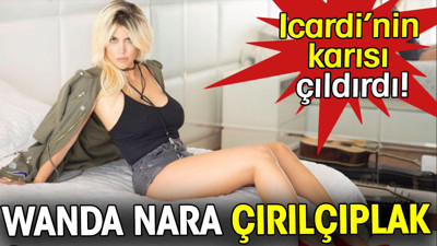 Wanda Nara çırılçıplak. Icardi'nin karısı çıldırdı
