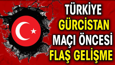 Türkiye Gürcistan maçı öncesi flaş gelişme