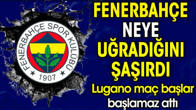 Fenerbahçe Lugano karşısında şok oldu