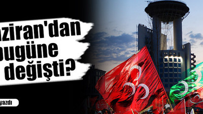 7 Haziran'dan bugüne ne değişti?