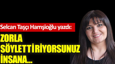 Zorla söylettiriyorsunuz insana…