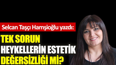 Tek sorun heykellerin estetik değersizliği mi?