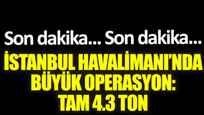 İstanbul Havalimanı'nda büyük operasyon. Tam 4,3 ton