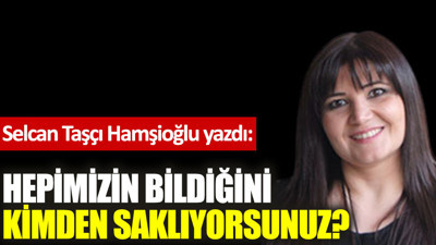 Hepimizin bildiğini kimden saklıyorsunuz?