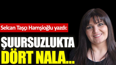 Şuursuzlukta dört nala…