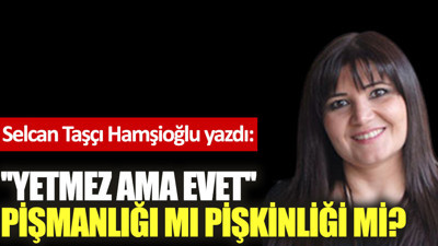 ''Yetmez ama evet'' pişmanlığı mı pişkinliği mi?