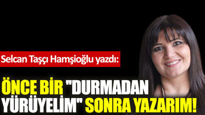 Önce bir ''durmadan yürüyelim''; sonra yazarım!