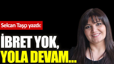 İbret yok, yola devam…