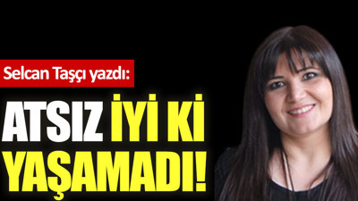 Atsız iyi ki yaşamadı!