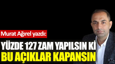 Yüzde 127 zam yapılsın ki bu açıklar kapansın