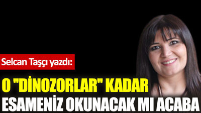 O ''dinozorlar'' kadar esameniz okunacak mı acaba