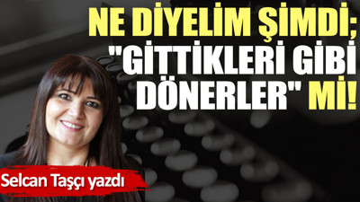 Ne diyelim şimdi; ''Gittikleri gibi dönerler'' mi!