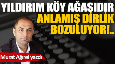 Yıldırım köy ağasıdır, anlamış dirlik bozuluyor!..