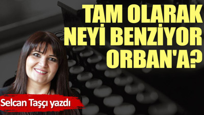 Tam olarak neyi benziyor Orban'a?