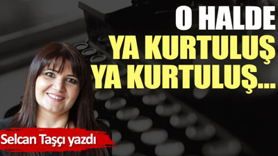 O halde, ya kurtuluş, ya kurtuluş…