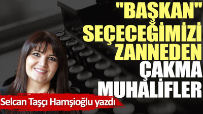 ''Başkan'' seçeceğimizi zanneden çakma muhalifler