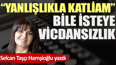 ''Yanlışlıkla katliam'' bile isteye vicdansızlık