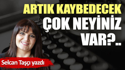 Artık kaybedecek çok neyiniz var?..