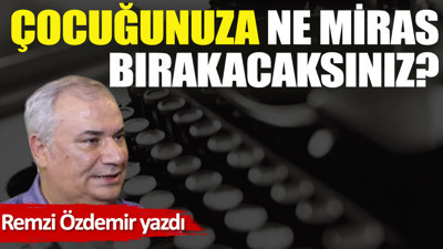 Çocuğunuza ne miras bırakacaksınız?