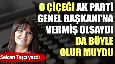 O çiçeği AK Parti Genel Başkanı'na vermiş olsaydı da böyle olur muydu