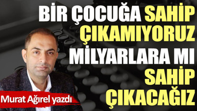 Bir çocuğa sahip çıkamıyoruz milyarlara mı sahip çıkacağız
