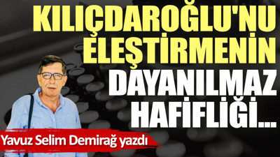 Kılıçdaroğlu'nu eleştirmenin dayanılmaz hafifliği...