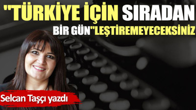 ''Türkiye için sıradan bir gün''leştiremeyeceksiniz