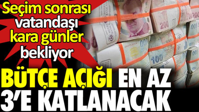 Bütçe açığı en az 3’e katlanacak. Seçim sonrası vatandaşı kara günler bekliyor