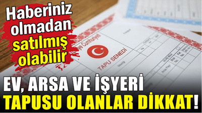 Ev arsa ve işyeri tapusu olanlar dikkat! Sizden habersiz satılmış olabilir