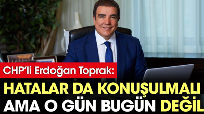 CHP'li Erdoğan Toprak: Hatalar konuşulmalı ama o gün bugün değil