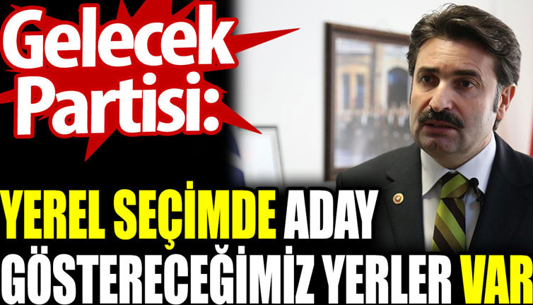 Gelecek Partisi: Yerel seçimde aday göstereceğimiz yerler var