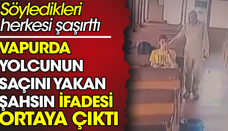 Vapurda yolcunun saçını yakan şahsın ifadesi ortaya çıktı. Söyledikleri herkesi şaşırttı