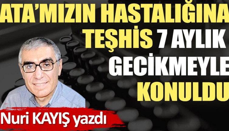 Ata’mızın hastalığına teşhis 7 aylık gecikmeyle konuldu