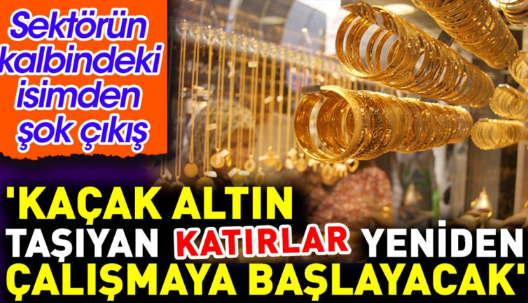 'Kaçak altın taşıyan katırlar yeniden çalışmaya başlayacak'. Sektörün kalbındeki isimden şok çıkış