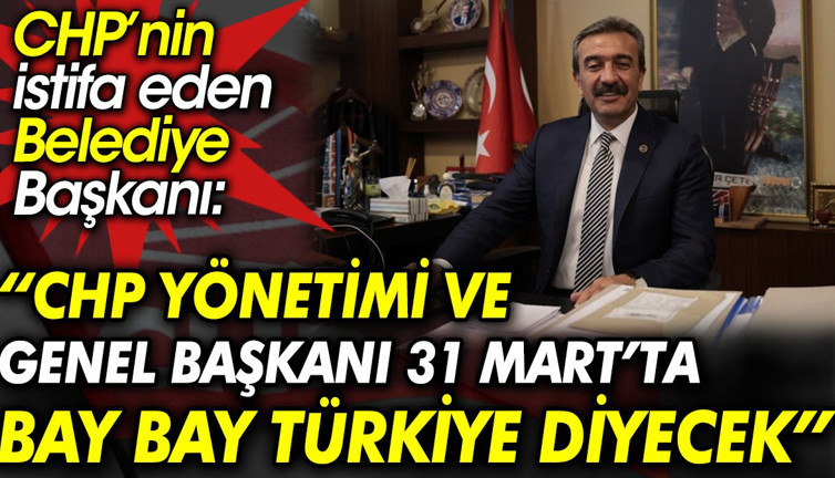 CHP’nin istifa eden Belediye Başkanı: CHP yönetimi ve genel başkanı 31 Mart’ta Bay bay Türkiye diyecek