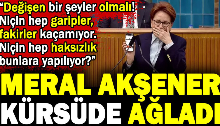 Akşener kürsüde ağladı. 'Değişen bir şeyler olmalı. Niçin hep garipler fakirler kaçamıyor. Niçin hep haksızlık bunlara yapılıyor'