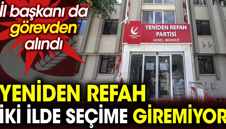 Yeniden Refah iki ilde seçime giremiyor. İl başkanı da görevden alındı