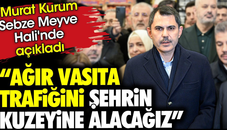 'Ağır vasıta trafiğini şehrin kuzeyine alacağız' Murat Kurum Sebze Meyve Hali'nde açıkladı