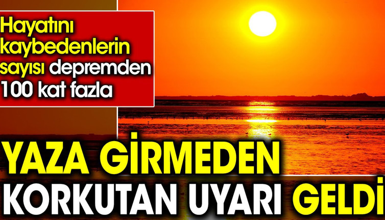 Yaza girmeden korkutan uyarı geldi. Hayatını kaybedenlerin sayısı depremden 100 kat fazla