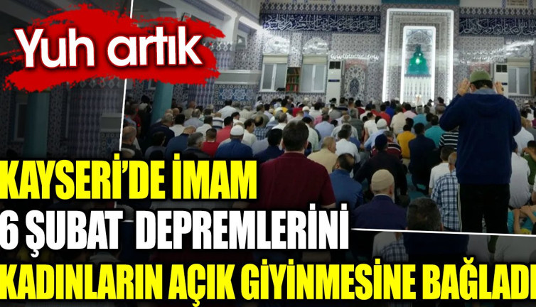 Kayseri’de imam 6 Şubat depremlerini kadınların açık giyinmesine bağladı. Yuh artık