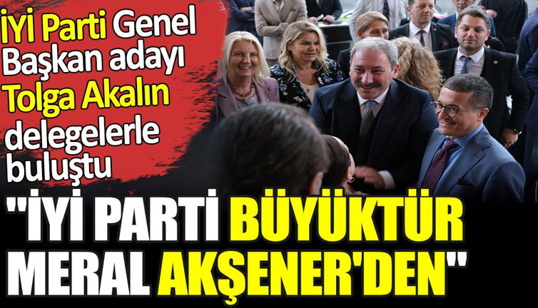 'İYİ Parti büyüktür Meral Akşener'den' İYİ Parti Genel Başkan adayı Tolga Akalın delegelerle buluştu
