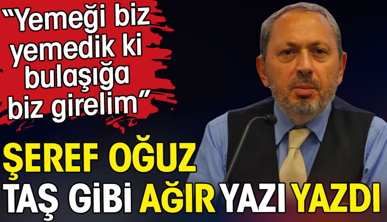 Şeref Oğuz taş gibi ağır yazı yazdı. Yemeği biz yemedik ki bulaşığa biz girelim