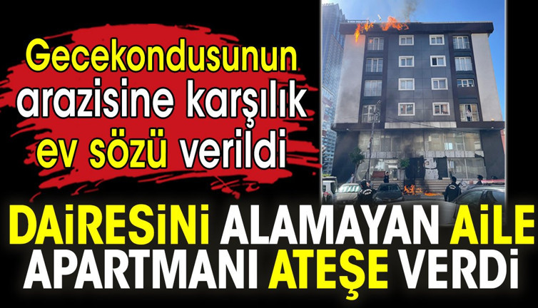 Gecekondusunun arazisine karşılık ev sözü verildi. Dairesini alamayan aile apartmanı ateşe verdi