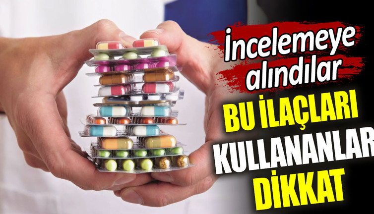 Bu ilaçları kullananlar dikkat. İncelemeye alındılar